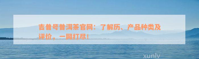 吉普号普洱茶官网：了解历、产品种类及评价，一网打尽！