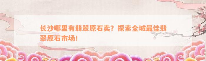 长沙哪里有翡翠原石卖？探索全城最佳翡翠原石市场！