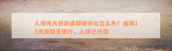 人保光大贷款逾期被诉讼怎么办？逾期15天需联系银行，人保已代偿