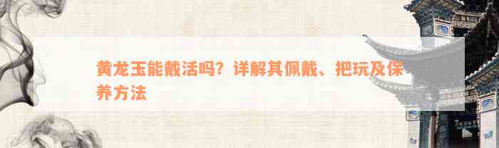 黄龙玉能戴活吗？详解其佩戴、把玩及保养方法