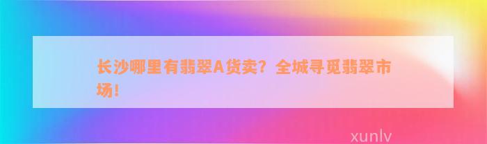 长沙哪里有翡翠A货卖？全城寻觅翡翠市场！