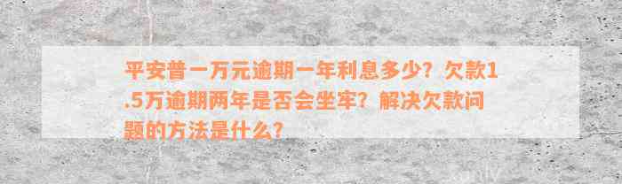 平安普一万元逾期一年利息多少？欠款1.5万逾期两年是否会坐牢？解决欠款问题的方法是什么？