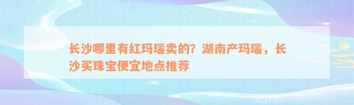 长沙哪里有红玛瑙卖的？湖南产玛瑙，长沙买珠宝便宜地点推荐