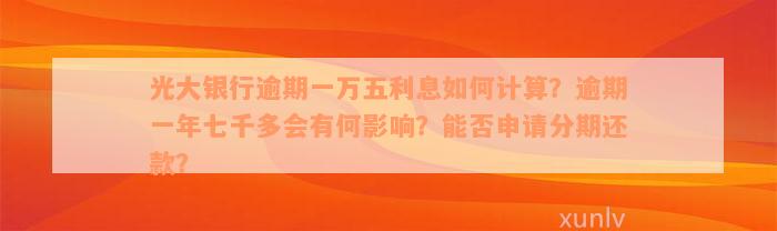 光大银行逾期一万五利息如何计算？逾期一年七千多会有何影响？能否申请分期还款？