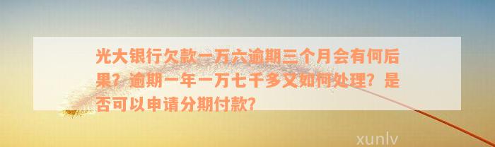 光大银行欠款一万六逾期三个月会有何后果？逾期一年一万七千多又如何处理？是否可以申请分期付款？