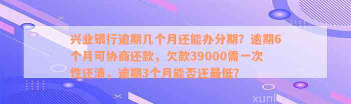 兴业银行逾期几个月还能办分期？逾期6个月可协商还款，欠款39000需一次性还清，逾期3个月能否还最低？