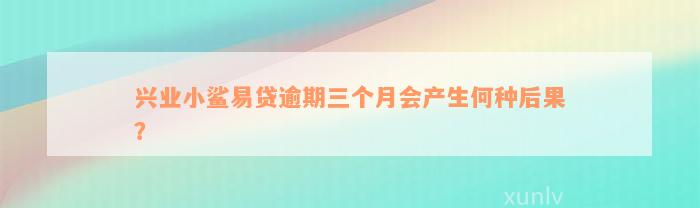 兴业小鲨易贷逾期三个月会产生何种后果？