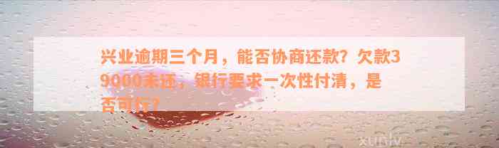 兴业逾期三个月，能否协商还款？欠款39000未还，银行要求一次性付清，是否可行？