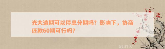 光大逾期可以停息分期吗？影响下，协商还款60期可行吗？