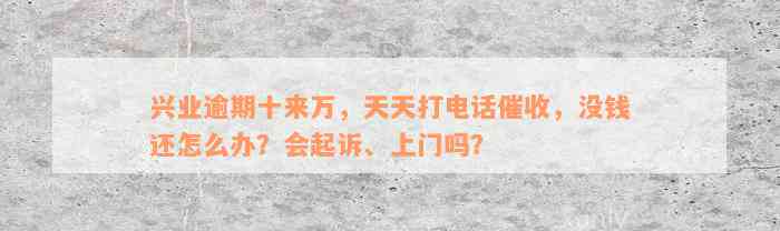 兴业逾期十来万，天天打电话催收，没钱还怎么办？会起诉、上门吗？