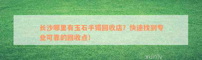 长沙哪里有玉石手镯回收店？快速找到专业可靠的回收点！