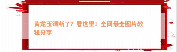 黄龙玉镯断了？看这里！全网最全图片教程分享