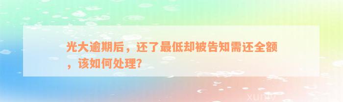 光大逾期后，还了最低却被告知需还全额，该如何处理？