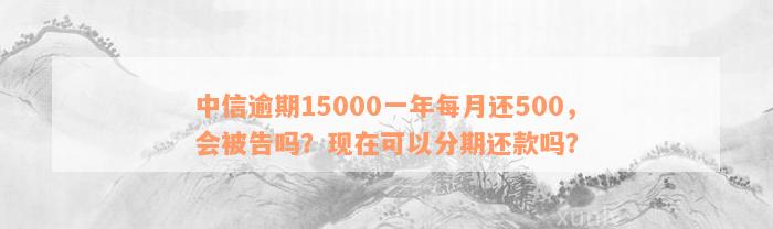 中信逾期15000一年每月还500，会被告吗？现在可以分期还款吗？