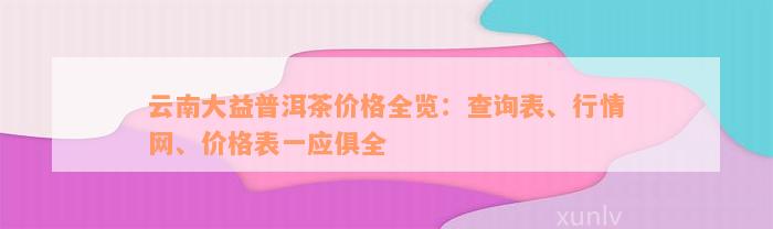 云南大益普洱茶价格全览：查询表、行情网、价格表一应俱全