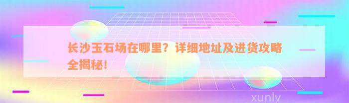 长沙玉石场在哪里？详细地址及进货攻略全揭秘！