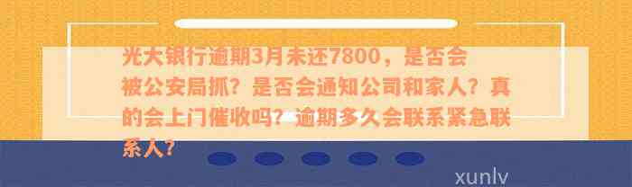 光大银行逾期3月未还7800，是否会被公安局抓？是否会通知公司和家人？真的会上门催收吗？逾期多久会联系紧急联系人？