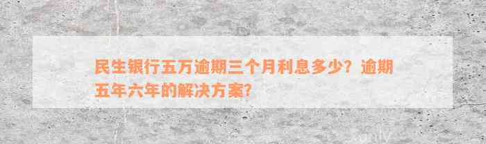 民生银行五万逾期三个月利息多少？逾期五年六年的解决方案？