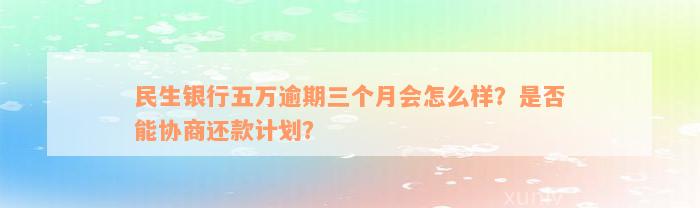 民生银行五万逾期三个月会怎么样？是否能协商还款计划？