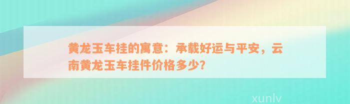 黄龙玉车挂的寓意：承载好运与平安，云南黄龙玉车挂件价格多少？