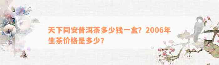 天下同安普洱茶多少钱一盒？2006年生茶价格是多少？