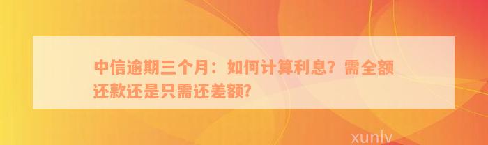 中信逾期三个月：如何计算利息？需全额还款还是只需还差额？