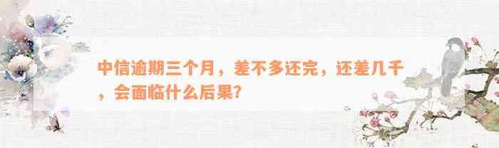 中信逾期三个月，差不多还完，还差几千，会面临什么后果？