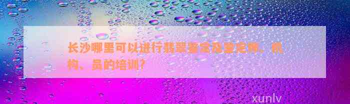 长沙哪里可以进行翡翠鉴定及鉴定师、机构、员的培训?