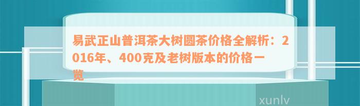 易武正山普洱茶大树圆茶价格全解析：2016年、400克及老树版本的价格一览