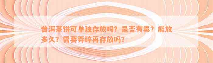 普洱茶饼可单独存放吗？是否有毒？能放多久？需要弄碎再存放吗？