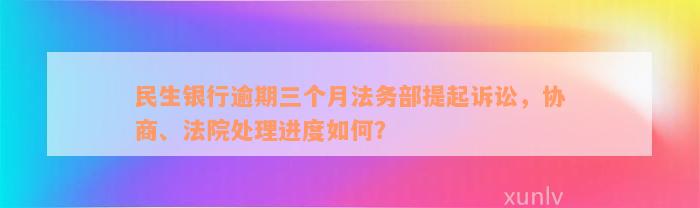 民生银行逾期三个月法务部提起诉讼，协商、法院处理进度如何？