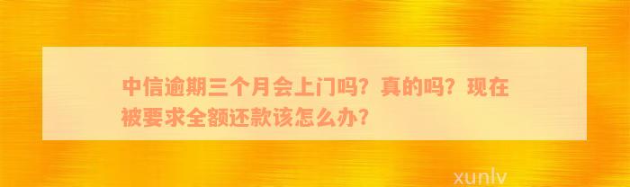 中信逾期三个月会上门吗？真的吗？现在被要求全额还款该怎么办？