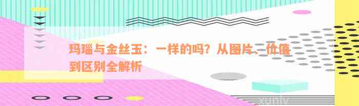 玛瑙与金丝玉：一样的吗？从图片、价值到区别全解析