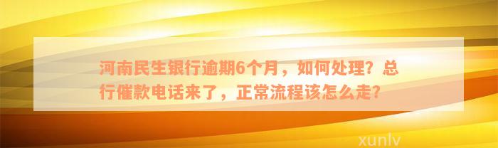 河南民生银行逾期6个月，如何处理？总行催款电话来了，正常流程该怎么走？