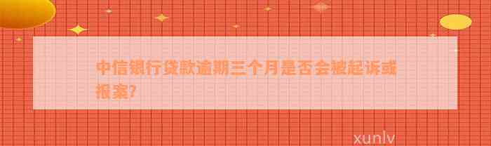 中信银行贷款逾期三个月是否会被起诉或报案？