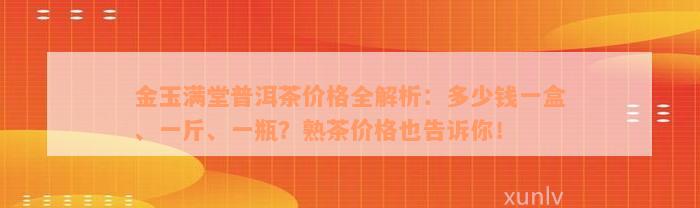 金玉满堂普洱茶价格全解析：多少钱一盒、一斤、一瓶？熟茶价格也告诉你！