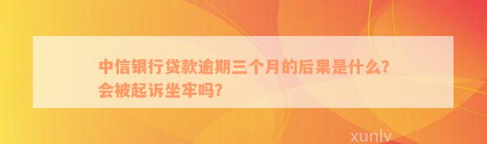 中信银行贷款逾期三个月的后果是什么？会被起诉坐牢吗？