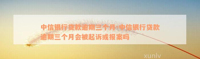 中信银行贷款逾期三个月-中信银行贷款逾期三个月会被起诉或报案吗