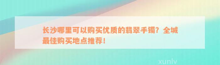 长沙哪里可以购买优质的翡翠手镯？全城最佳购买地点推荐！