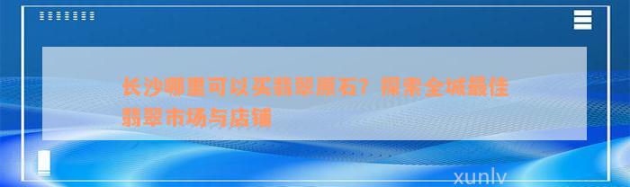 长沙哪里可以买翡翠原石？探索全城最佳翡翠市场与店铺