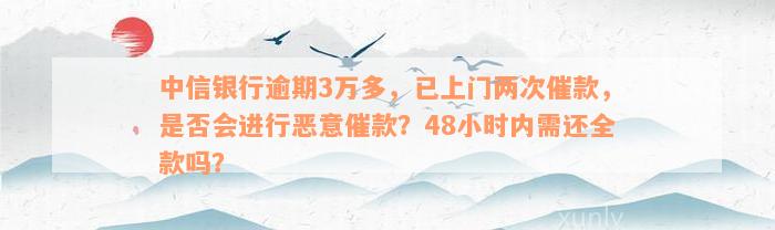 中信银行逾期3万多，已上门两次催款，是否会进行恶意催款？48小时内需还全款吗？