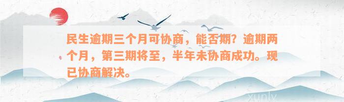 民生逾期三个月可协商，能否期？逾期两个月，第三期将至，半年未协商成功。现已协商解决。