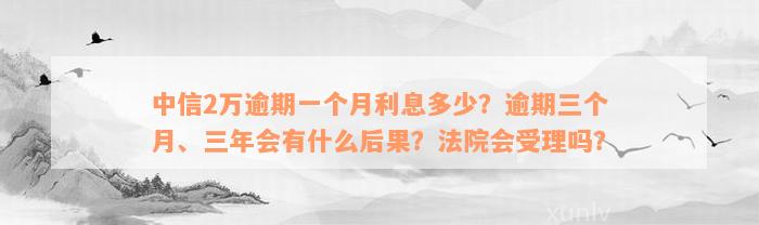 中信2万逾期一个月利息多少？逾期三个月、三年会有什么后果？法院会受理吗？