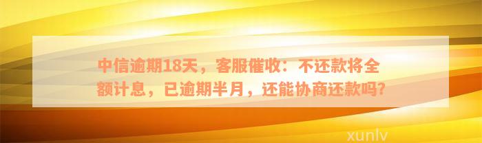 中信逾期18天，客服催收：不还款将全额计息，已逾期半月，还能协商还款吗？