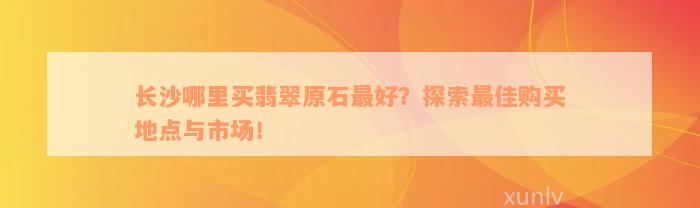 长沙哪里买翡翠原石最好？探索最佳购买地点与市场！