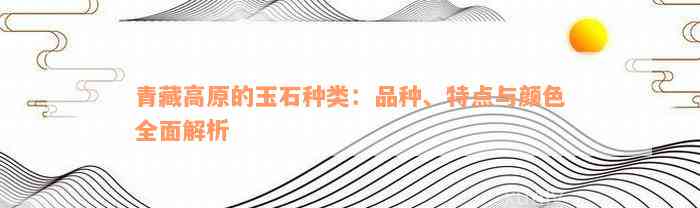 青藏高原的玉石种类：品种、特点与颜色全面解析