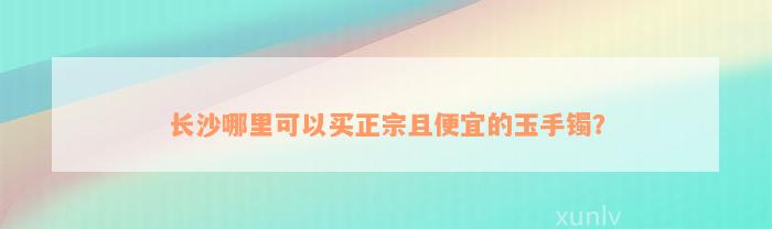 长沙哪里可以买正宗且便宜的玉手镯？