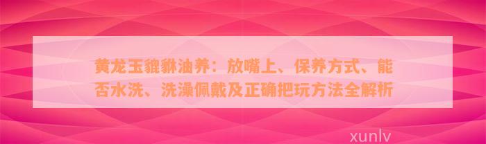 黄龙玉貔貅油养：放嘴上、保养方式、能否水洗、洗澡佩戴及正确把玩方法全解析