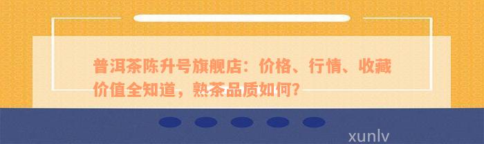 普洱茶陈升号旗舰店：价格、行情、收藏价值全知道，熟茶品质如何？