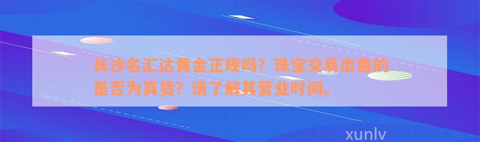 长沙名汇达黄金正规吗？珠宝交易出售的是否为真货？请了解其营业时间。